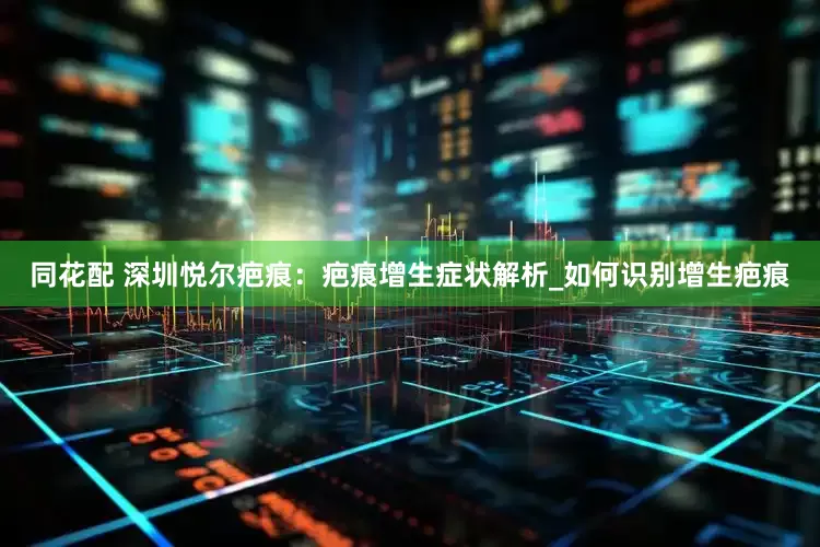 同花配 深圳悦尔疤痕：疤痕增生症状解析_如何识别增生疤痕
