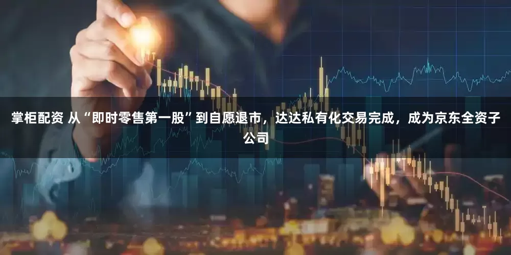 掌柜配资 从“即时零售第一股”到自愿退市，达达私有化交易完成，成为京东全资子公司