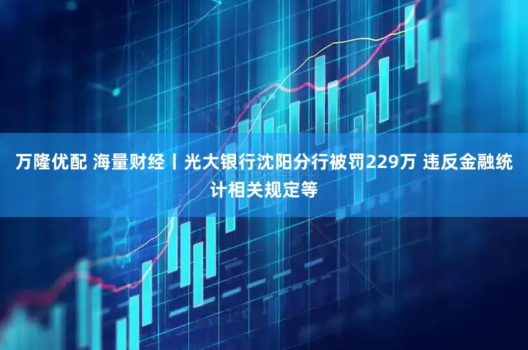 万隆优配 海量财经丨光大银行沈阳分行被罚229万 违反金融统计相关规定等