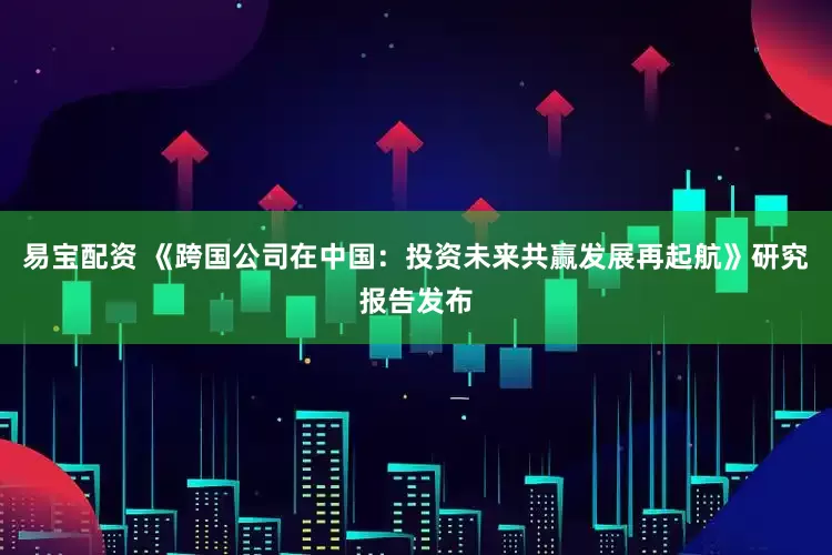 易宝配资 《跨国公司在中国：投资未来共赢发展再起航》研究报告发布