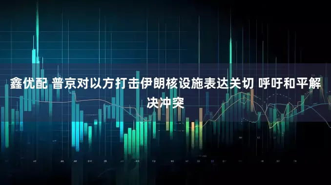 鑫优配 普京对以方打击伊朗核设施表达关切 呼吁和平解决冲突