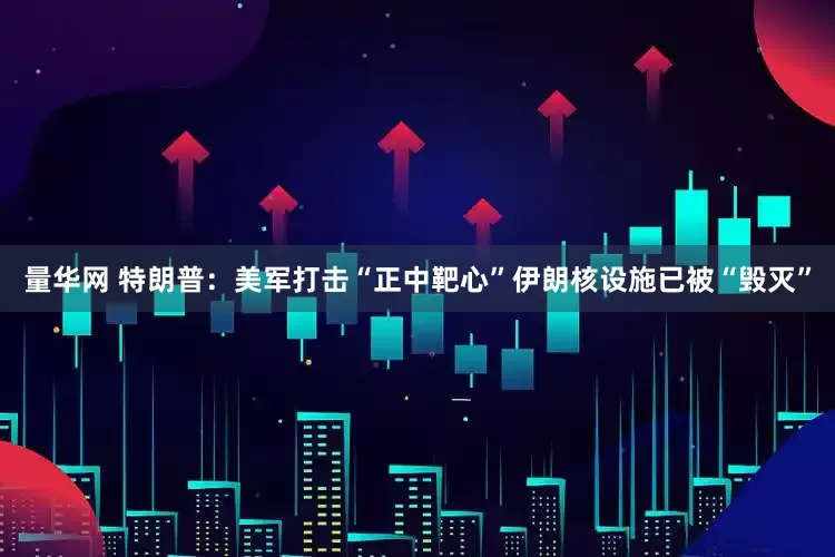 量华网 特朗普：美军打击“正中靶心”　伊朗核设施已被“毁灭”