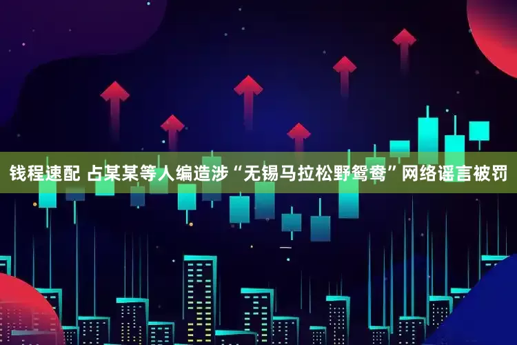 钱程速配 占某某等人编造涉“无锡马拉松野鸳鸯”网络谣言被罚