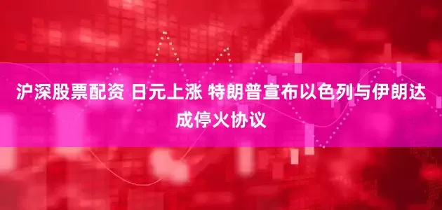 沪深股票配资 日元上涨 特朗普宣布以色列与伊朗达成停火协议