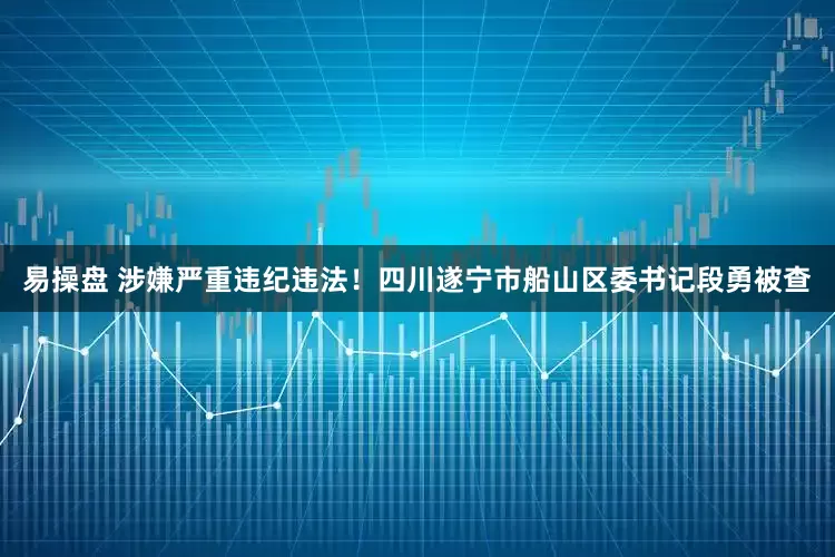 易操盘 涉嫌严重违纪违法！四川遂宁市船山区委书记段勇被查