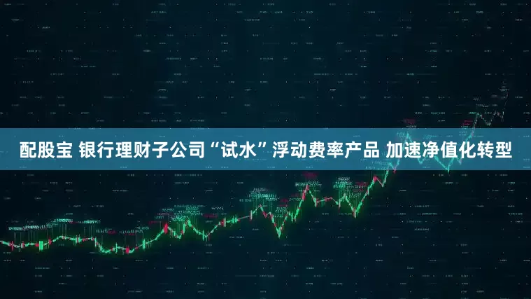 配股宝 银行理财子公司“试水”浮动费率产品 加速净值化转型