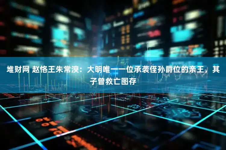 堆财网 赵恪王朱常㳛：大明唯一一位承袭侄孙爵位的亲王，其子曾救亡图存