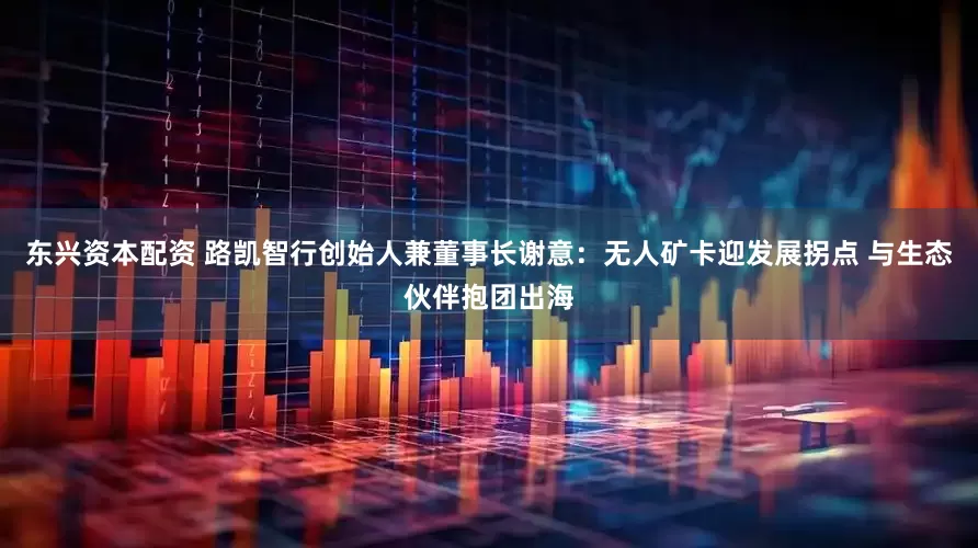东兴资本配资 路凯智行创始人兼董事长谢意：无人矿卡迎发展拐点 与生态伙伴抱团出海