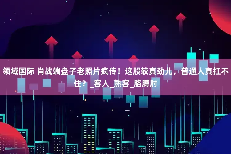 领域国际 肖战端盘子老照片疯传！这股较真劲儿，普通人真扛不住？_客人_熟客_胳膊肘