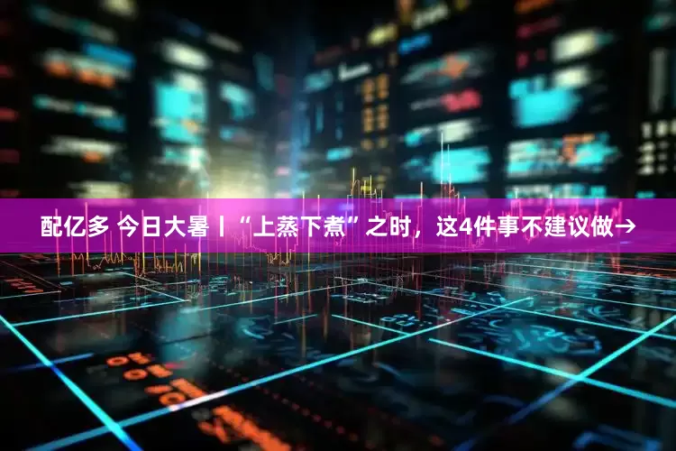 配亿多 今日大暑丨“上蒸下煮”之时，这4件事不建议做→