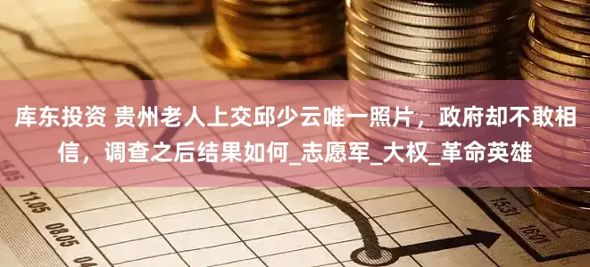 库东投资 贵州老人上交邱少云唯一照片，政府却不敢相信，调查之后结果如何_志愿军_大权_革命英雄