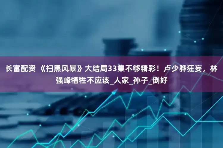 长富配资 《扫黑风暴》大结局33集不够精彩！卢少骅狂妄，林强峰牺牲不应该_人家_孙子_倒好