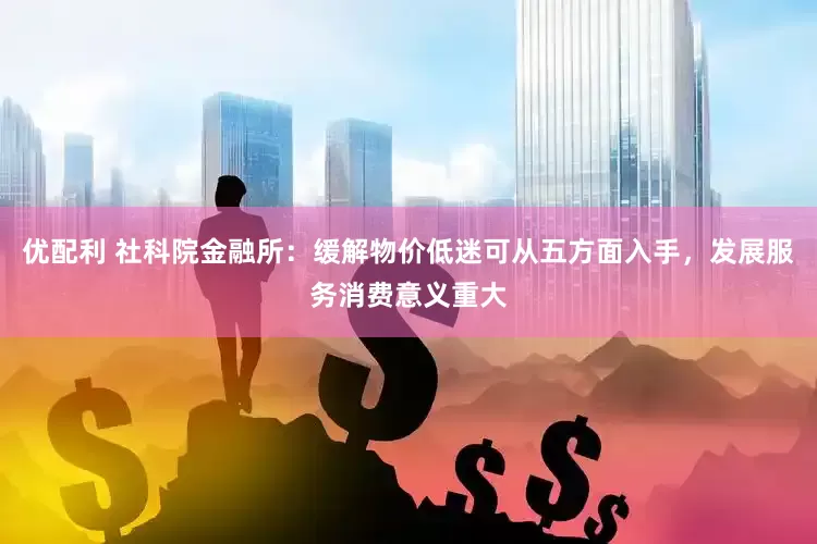 优配利 社科院金融所：缓解物价低迷可从五方面入手，发展服务消费意义重大