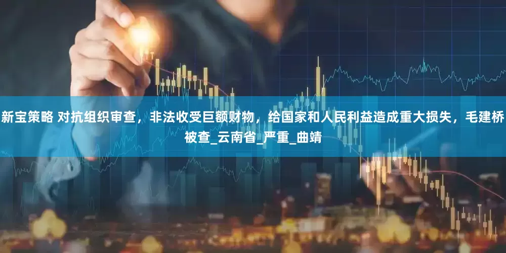 新宝策略 对抗组织审查，非法收受巨额财物，给国家和人民利益造成重大损失，毛建桥被查_云南省_严重_曲靖