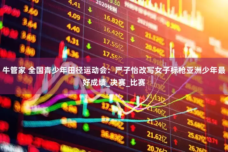 牛管家 全国青少年田径运动会：严子怡改写女子标枪亚洲少年最好成绩_决赛_比赛