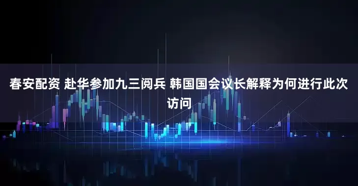 春安配资 赴华参加九三阅兵 韩国国会议长解释为何进行此次访问