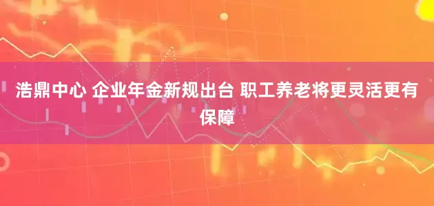 浩鼎中心 企业年金新规出台 职工养老将更灵活更有保障
