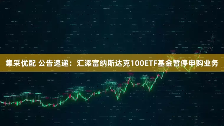 集采优配 公告速递：汇添富纳斯达克100ETF基金暂停申购业务