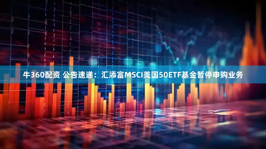 牛360配资 公告速递：汇添富MSCI美国50ETF基金暂停申购业务