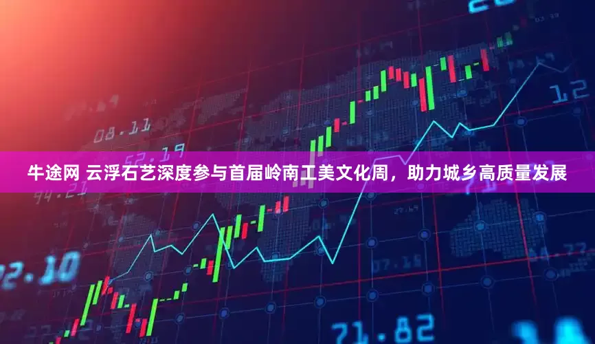 牛途网 云浮石艺深度参与首届岭南工美文化周，助力城乡高质量发展